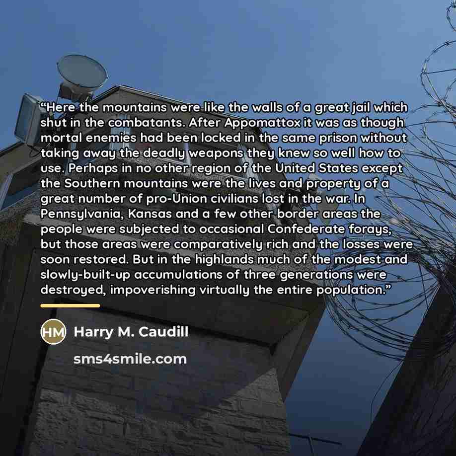 “Here the mountains were like the walls of a great jail which shut in the combatants. After Appomattox it was as though mortal enemies had been locked in the same prison without taking away the deadly weapons they knew so well how to use. Perhaps in no other region of the United States except the…” quote by Harry M. Caudill