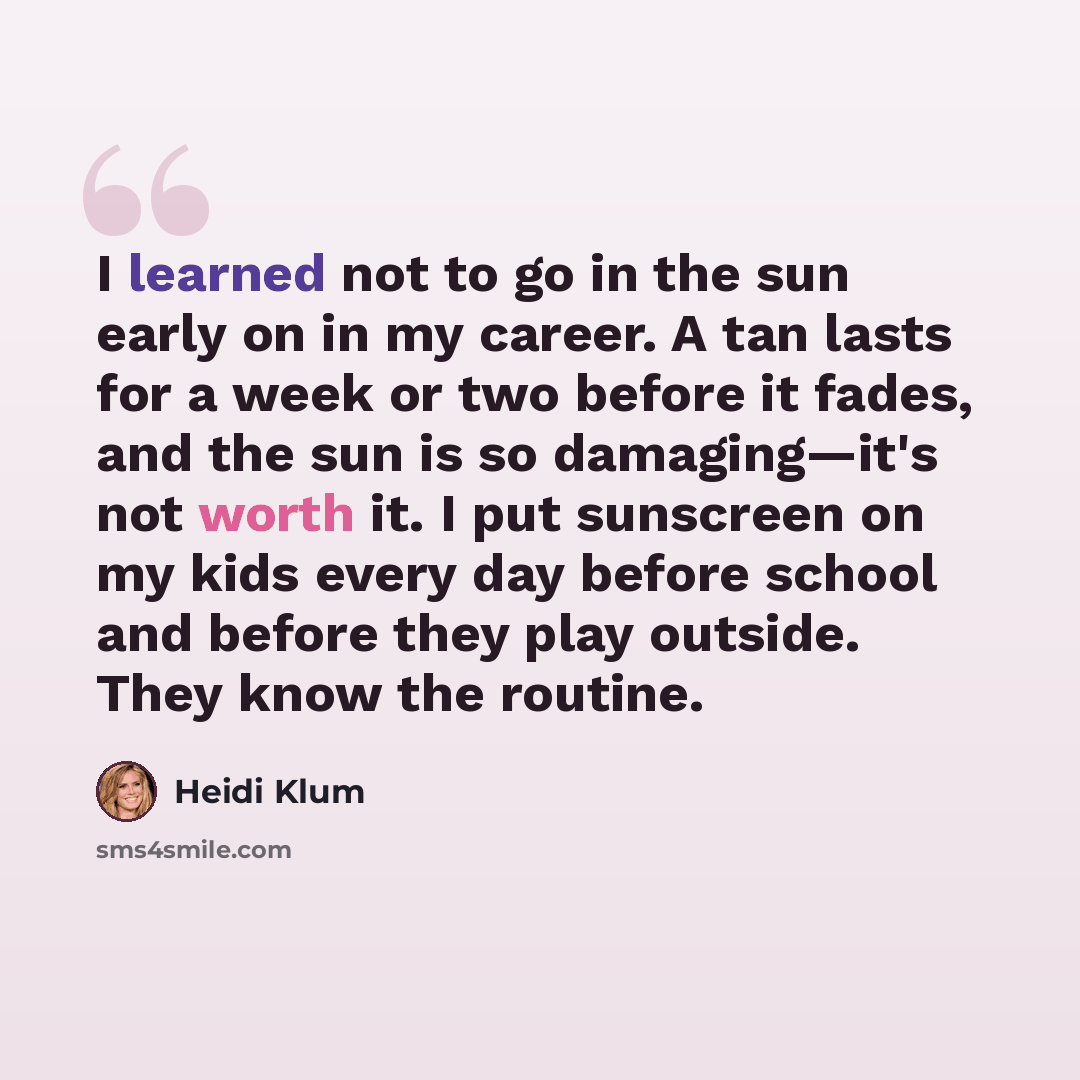 “I learned not to go in the sun early on in my career. A tan lasts for a week or two before it fades, and the sun is so damaging—it's not worth it. I put sunscreen on my kids every day before school and before they play outside. They know the routine.” quote by Heidi Klum