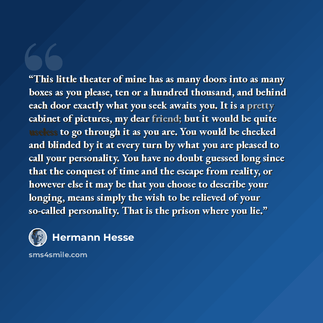 “This little theater of mine has as many doors into as many boxes as you please, ten or a hundred thousand, and behind each door exactly what you seek awaits you. It is a pretty cabinet of pictures, my dear friend; but it would be quite useless to go through it as you are. You would be checked and…” quote by Hermann Hesse