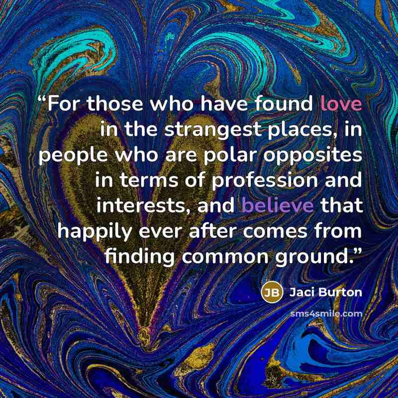 “For those who have found love in the strangest places, in people who are polar opposites in terms of profession and interests, and believe that happily ever after comes from finding common ground.” quote by Jaci Burton