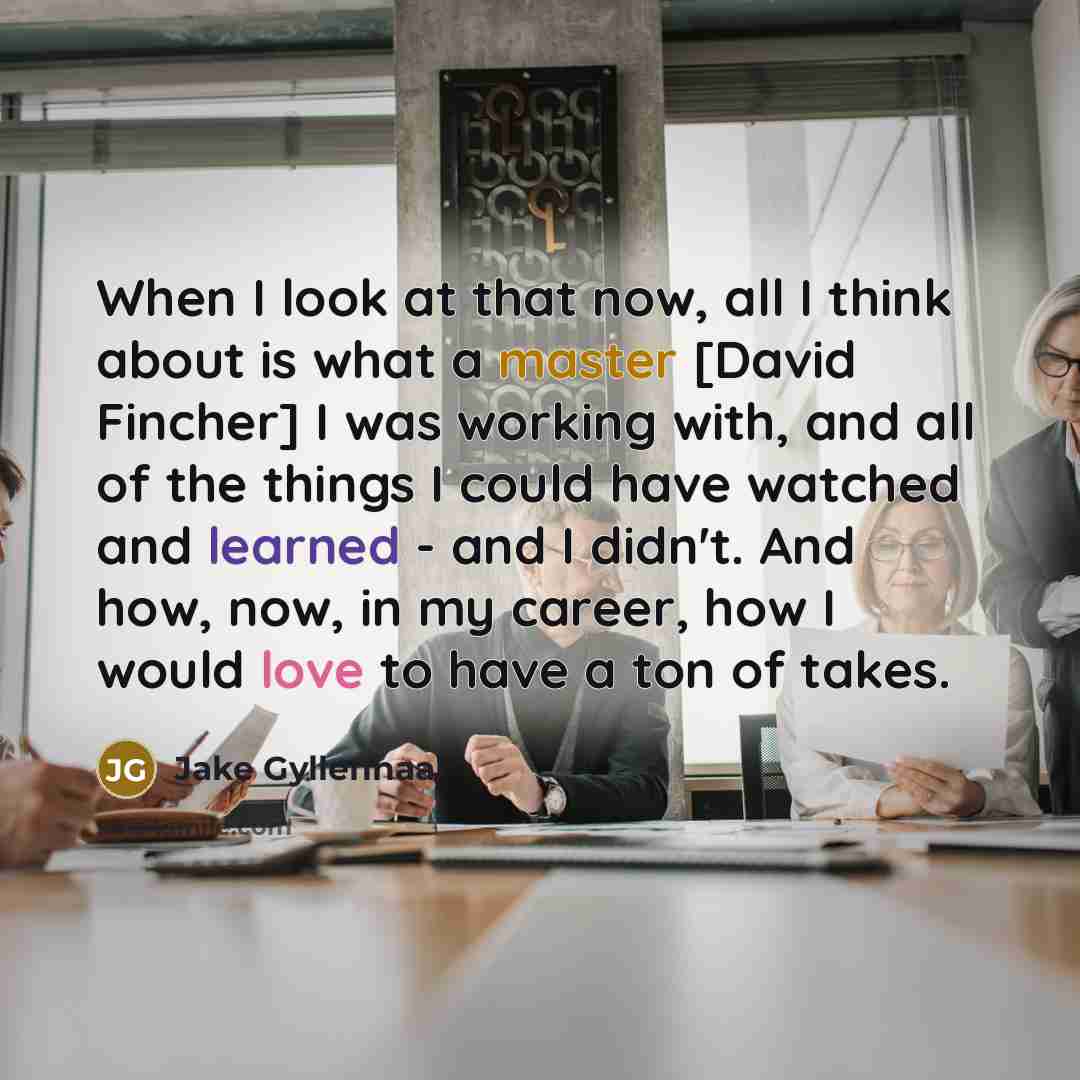 “When I look at that now, all I think about is what a master [David Fincher] I was working with, and all of the things I could have watched and learned - and I didn't. And how, now, in my career, how I would love to have a ton of takes.” quote by Jake Gyllenhaal