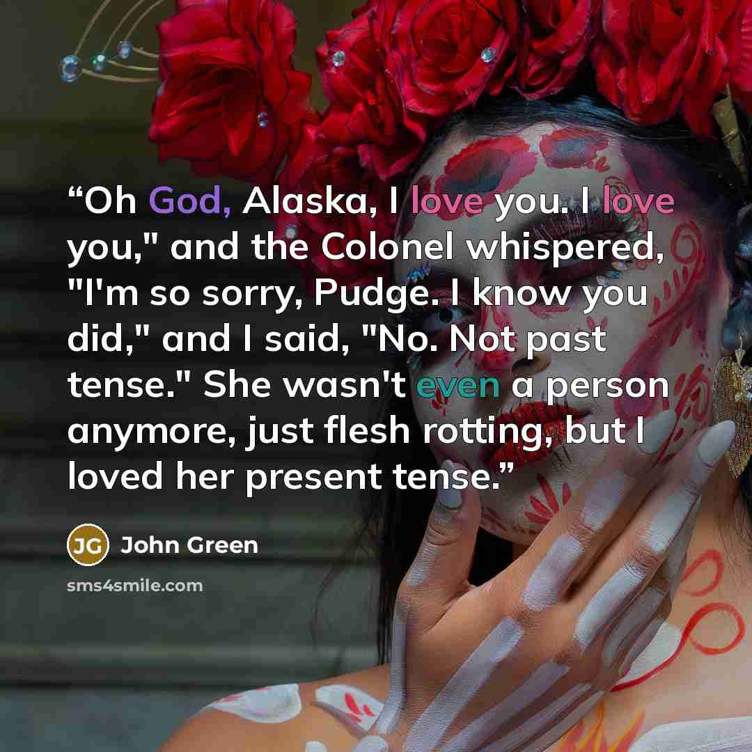 “Oh God, Alaska, I love you. I love you," and the Colonel whispered, "I'm so sorry, Pudge. I know you did," and I said, "No. Not past tense." She wasn't even a person anymore, just flesh rotting, but I loved her present tense.” quote by John Green