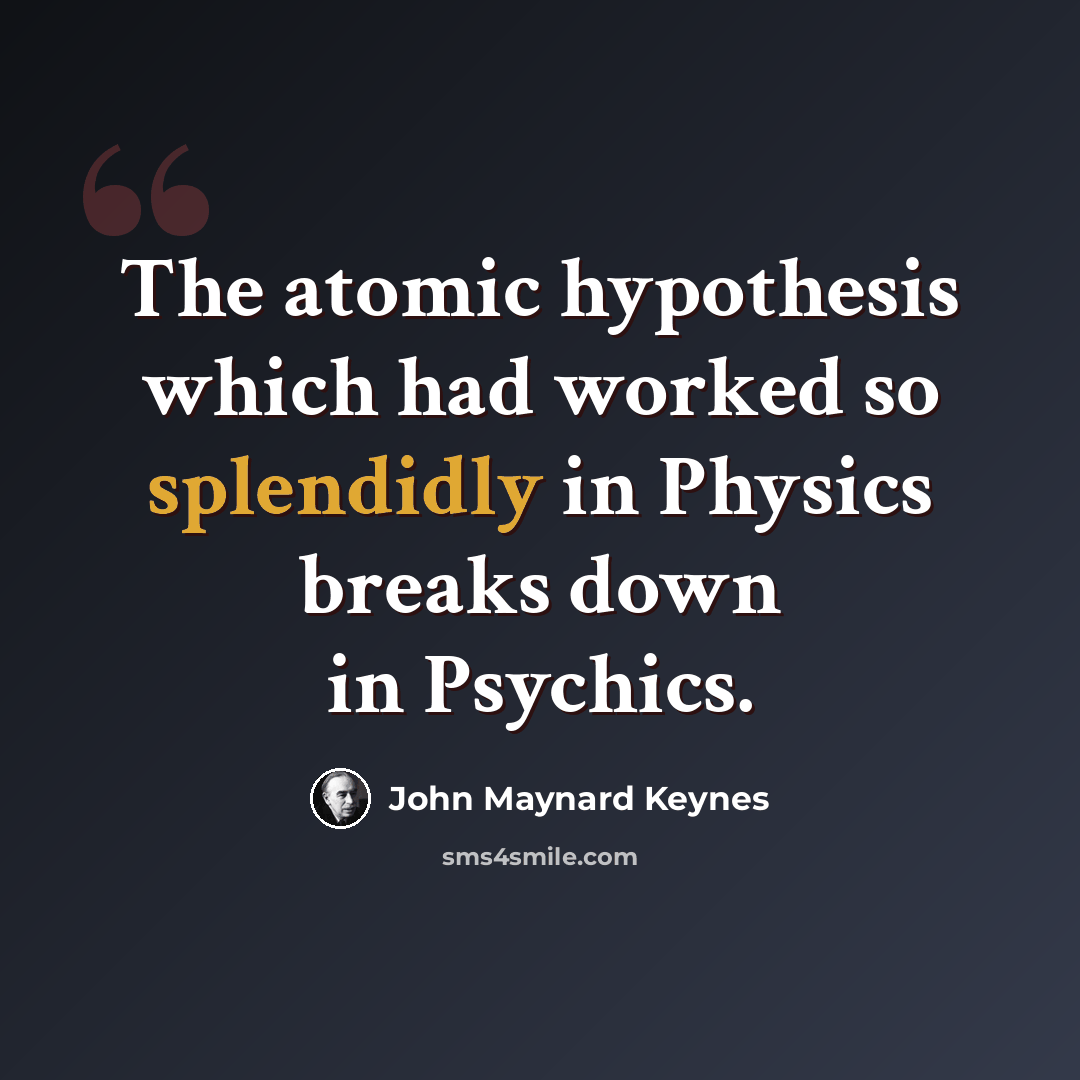 “The atomic hypothesis which had worked so splendidly in Physics breaks down in Psychics.” quote by John Maynard Keynes