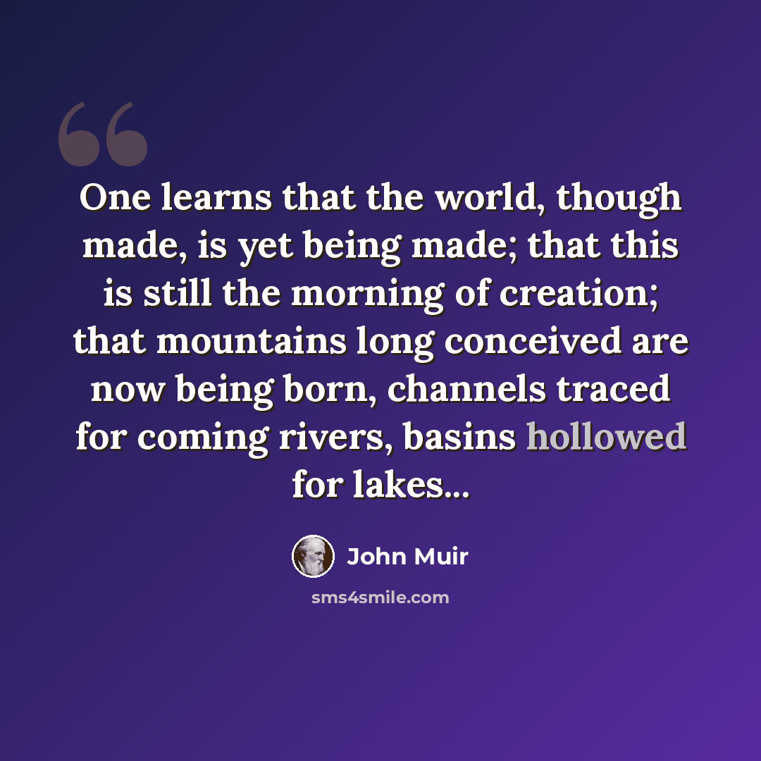 “One learns that the world, though made, is yet being made; that this is still the morning of creation; that mountains long conceived are now being born, channels traced for coming rivers, basins hollowed for lakes...” quote by John Muir