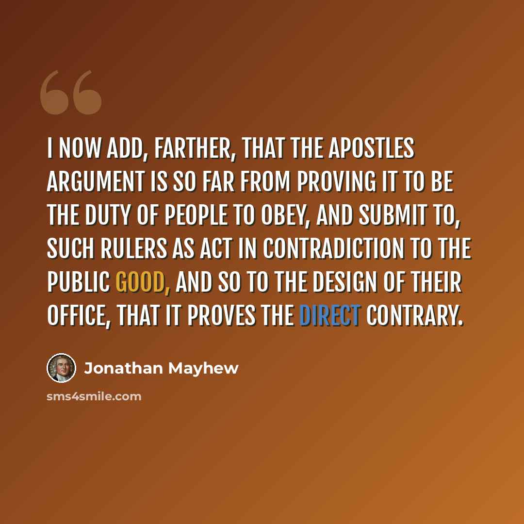 “I now add, farther, that the apostles argument is so far from proving it to be the duty of people to obey, and submit to, such rulers as act in contradiction to the public good, and so to the design of their office, that it proves the direct contrary.” quote by Jonathan Mayhew