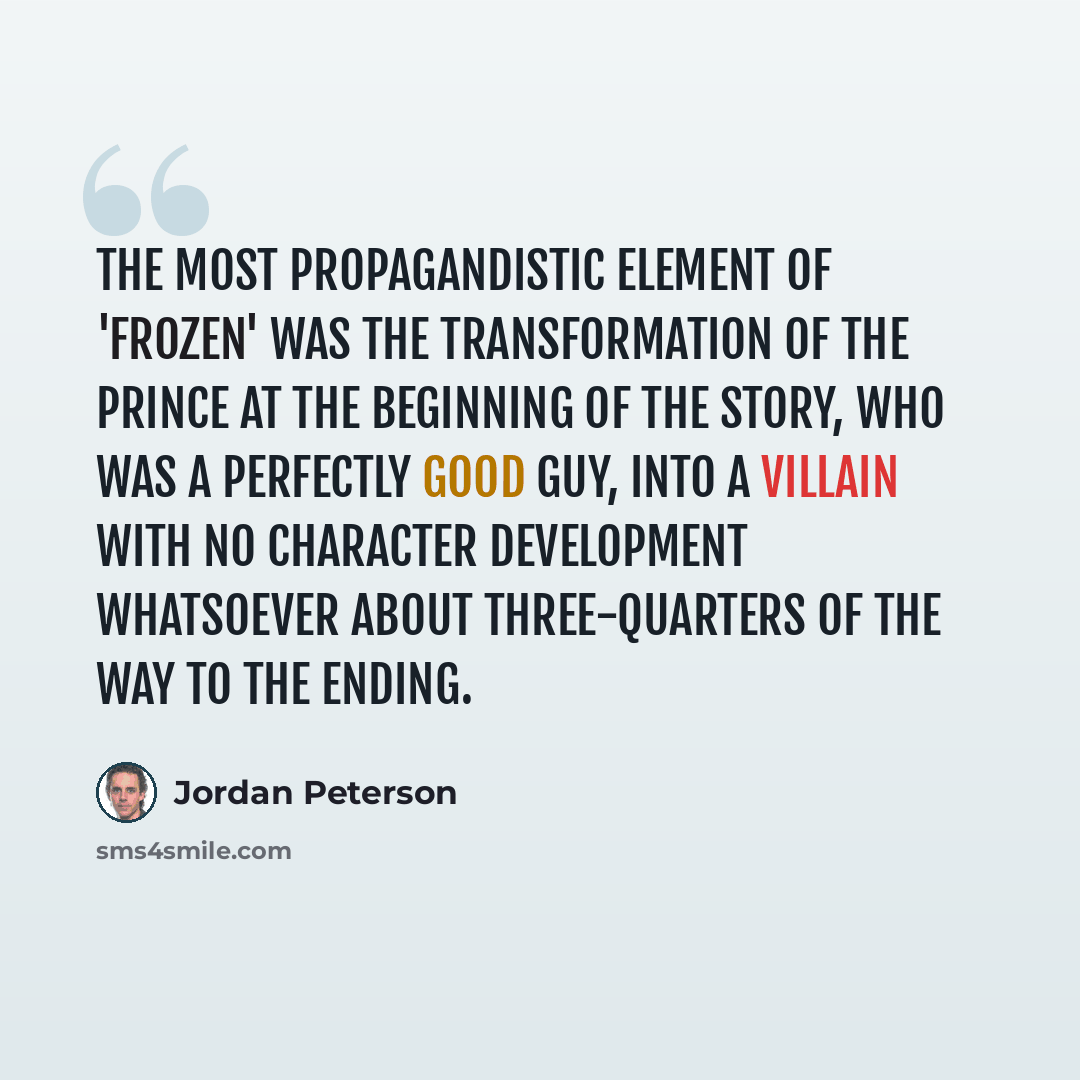 “The most propagandistic element of 'Frozen' was the transformation of the prince at the beginning of the story, who was a perfectly good guy, into a villain with no character development whatsoever about three-quarters of the way to the ending.” quote by Jordan Peterson