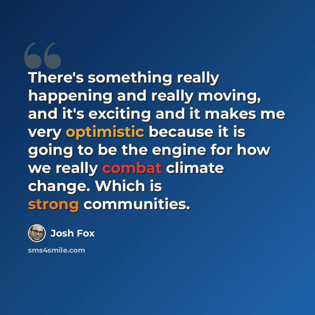 “There's something really happening and really moving, and it's exciting and it makes me very optimistic because it is going to be the engine for how we really combat climate change. Which is strong communities.” quote by Josh Fox