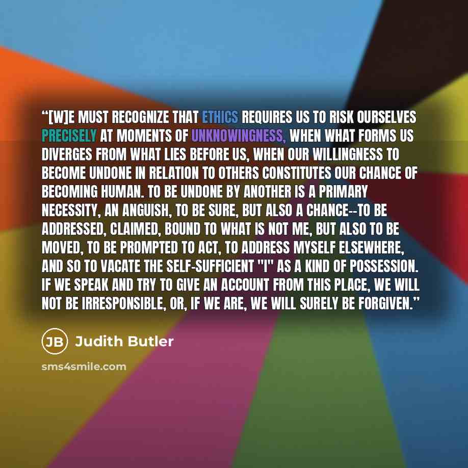 “[W]e must recognize that ethics requires us to risk ourselves precisely at moments of unknowingness, when what forms us diverges from what lies before us, when our willingness to become undone in relation to others constitutes our chance of becoming human. To be undone by another is a primary…” quote by Judith Butler