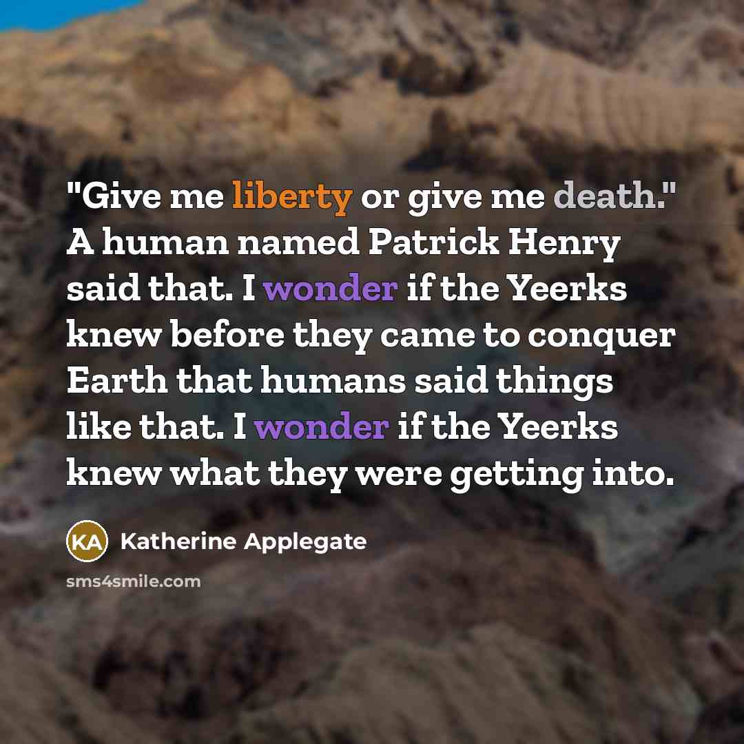 “"Give me liberty or give me death." A human named Patrick Henry said that. I wonder if the Yeerks knew before they came to conquer Earth that humans said things like that. I wonder if the Yeerks knew what they were getting into.” quote by Katherine Applegate