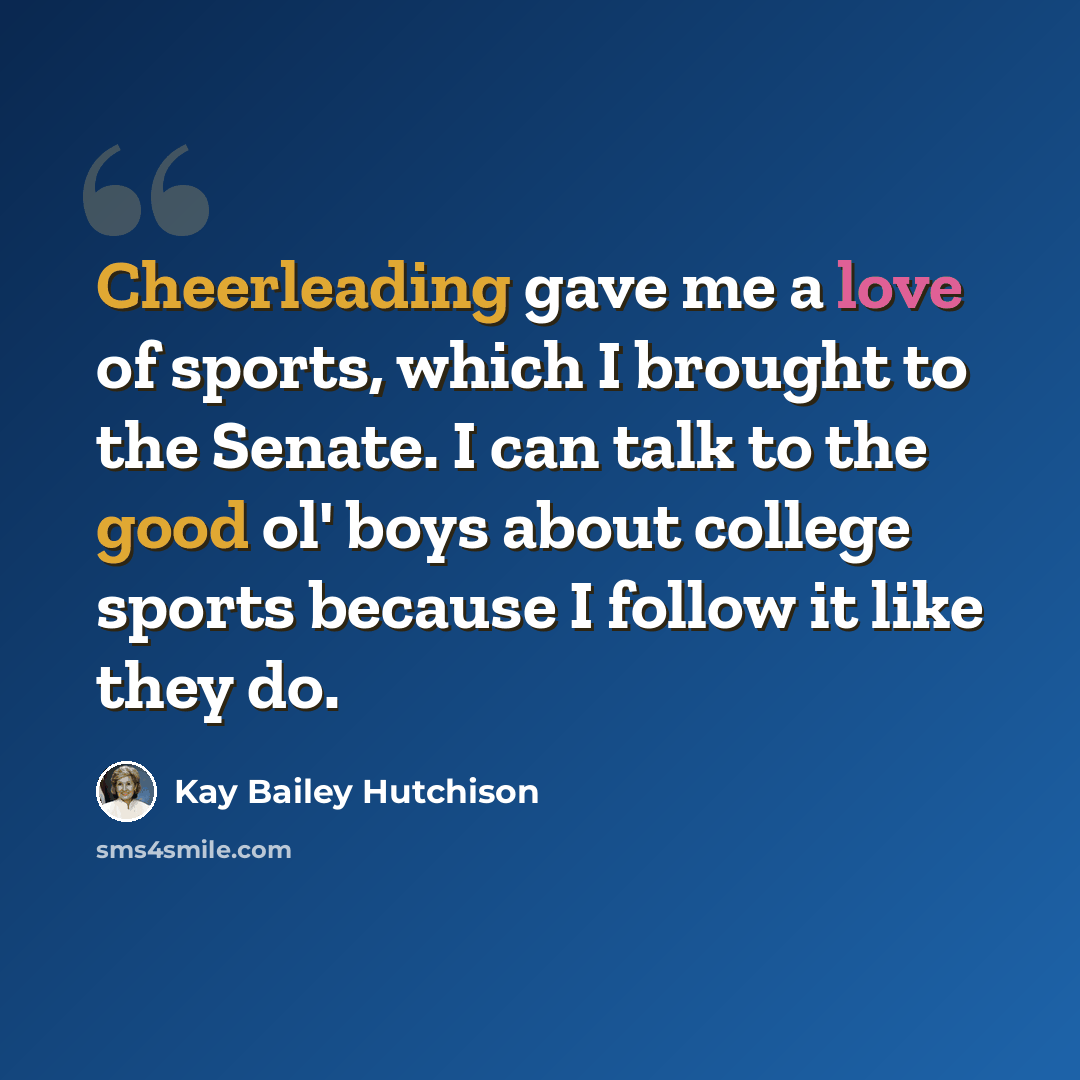 “Cheerleading gave me a love of sports, which I brought to the Senate. I can talk to the good ol' boys about college sports because I follow it like they do.” quote by Kay Bailey Hutchison