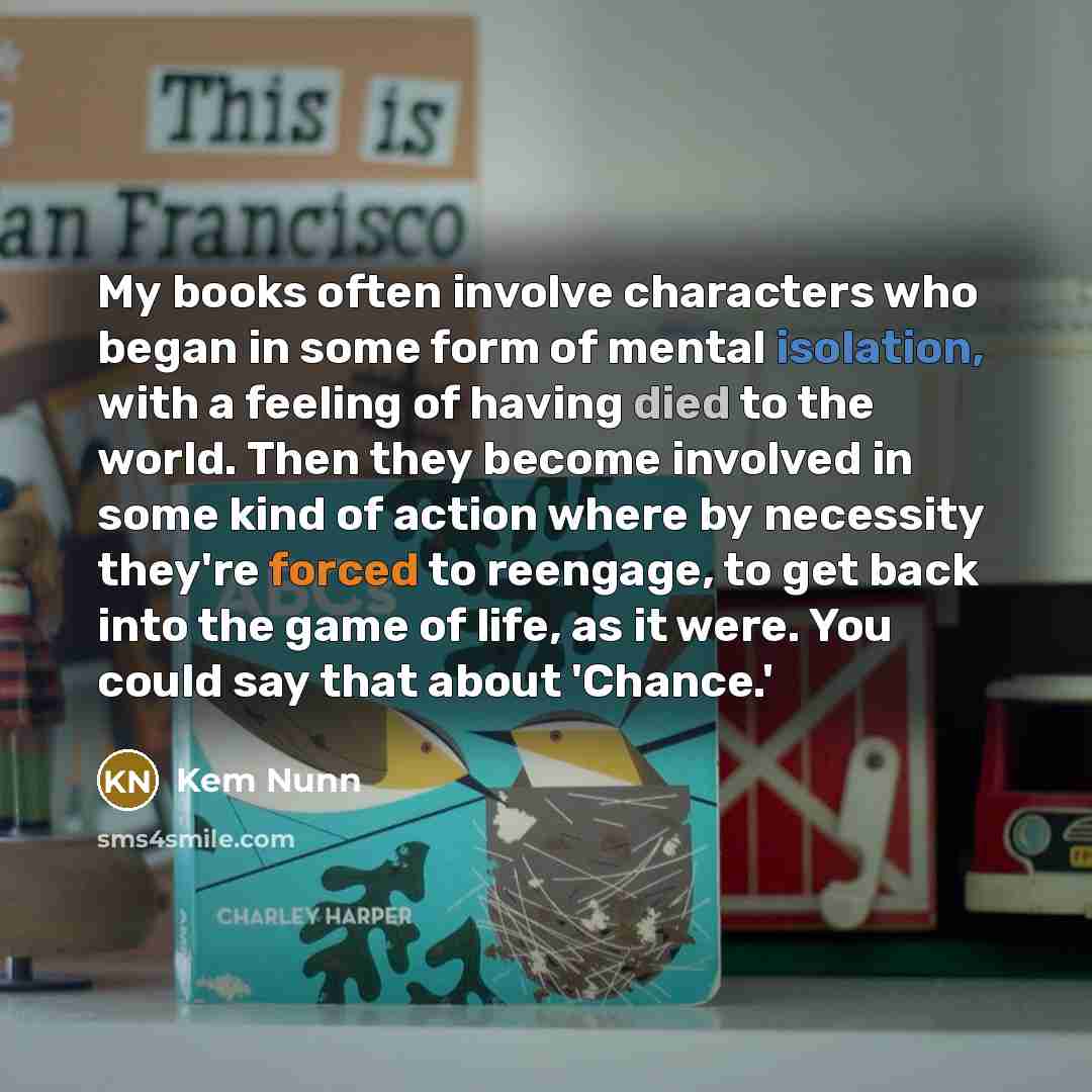 “My books often involve characters who began in some form of mental isolation, with a feeling of having died to the world. Then they become involved in some kind of action where by necessity they're forced to reengage, to get back into the game of life, as it were. You could say that about 'Chance.'” quote by Kem Nunn