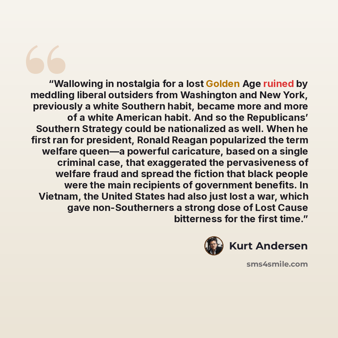 “Wallowing in nostalgia for a lost Golden Age ruined by meddling liberal outsiders from Washington and New York, previously a white Southern habit, became more and more of a white American habit. And so the Republicans’ Southern Strategy could be nationalized as well. When he first ran for…” quote by Kurt Andersen