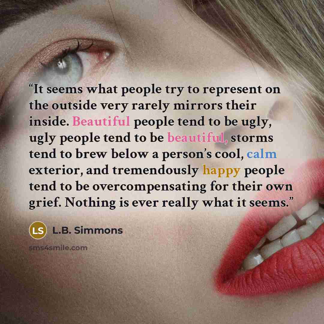 “It seems what people try to represent on the outside very rarely mirrors their inside. Beautiful people tend to be ugly, ugly people tend to be beautiful, storms tend to brew below a person’s cool, calm exterior, and tremendously happy people tend to be overcompensating for their own grief…” quote by L.B. Simmons