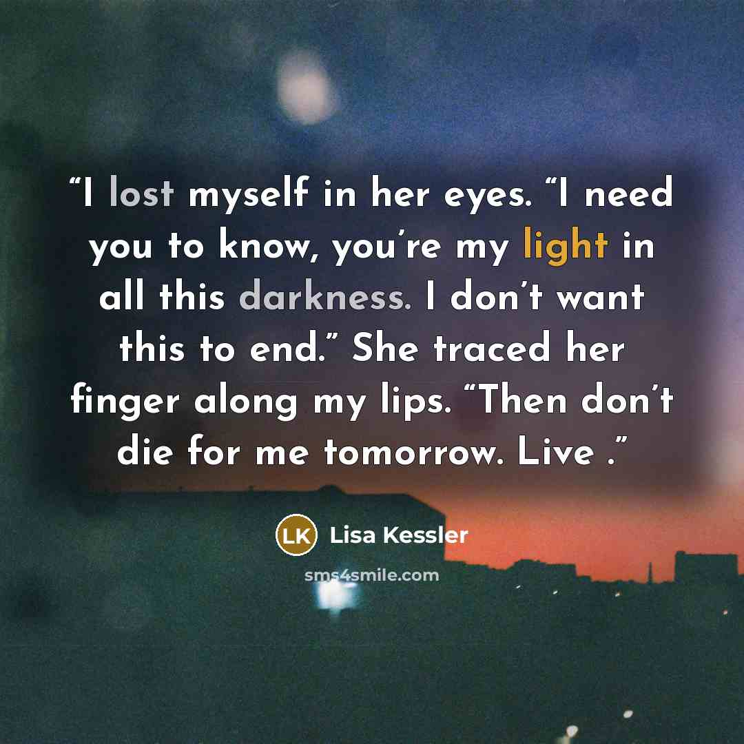 “I lost myself in her eyes. “I need you to know, you’re my light in all this darkness. I don’t want this to end.” She traced her finger along my lips. “Then don’t die for me tomorrow. Live .” quote by Lisa Kessler