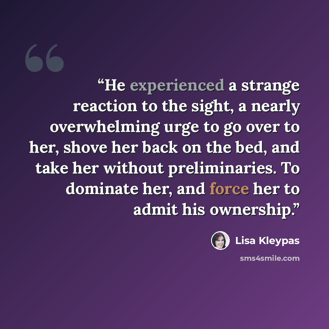 “He experienced a strange reaction to the sight, a nearly overwhelming urge to go over to her, shove her back on the bed, and take her without preliminaries. To dominate her, and force her to admit his ownership.” quote by Lisa Kleypas