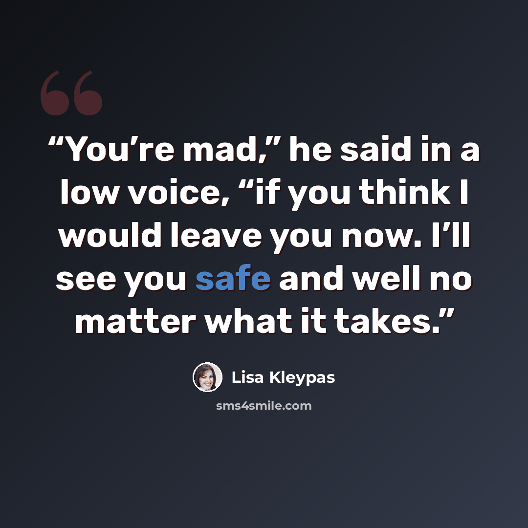 “You’re mad,” he said in a low voice, “if you think I would leave you now. I’ll see you safe and well no matter what it takes.” quote by Lisa Kleypas