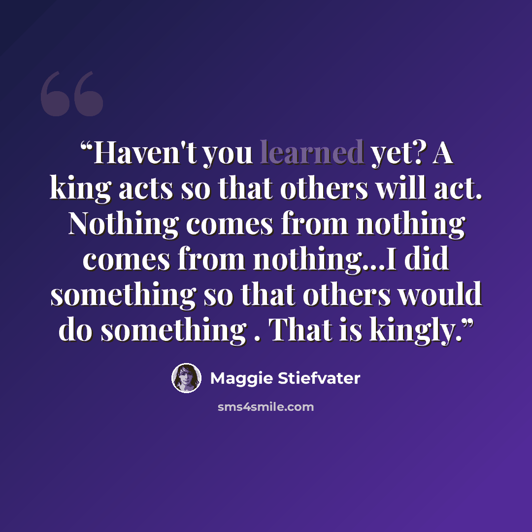 “Haven't you learned yet? A king acts so that others will act. Nothing comes from nothing comes from nothing...I did something so that others would do something . That is kingly.” quote by Maggie Stiefvater