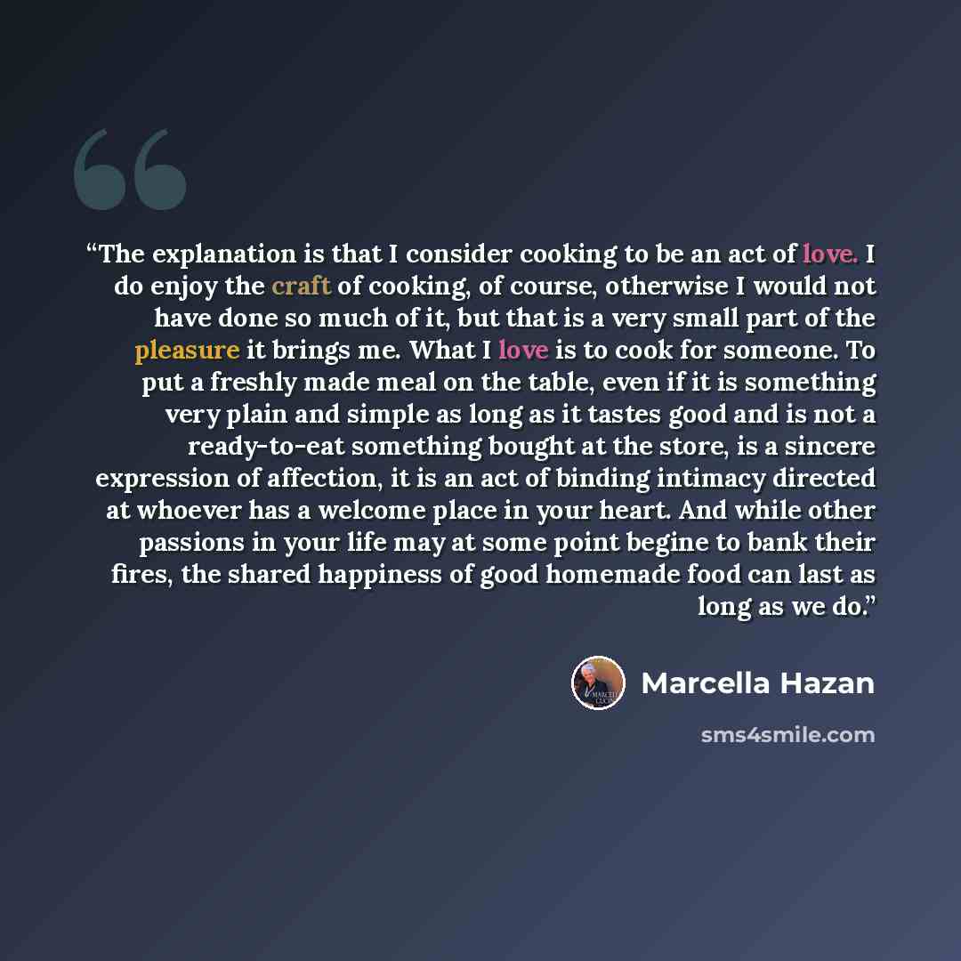 “The explanation is that I consider cooking to be an act of love. I do enjoy the craft of cooking, of course, otherwise I would not have done so much of it, but that is a very small part of the pleasure it brings me. What I love is to cook for someone. To put a freshly made meal on the table, even…” quote by Marcella Hazan