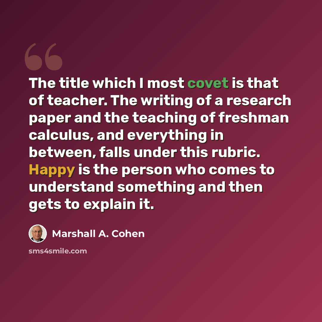 “The title which I most covet is that of teacher. The writing of a research paper and the teaching of freshman calculus, and everything in between, falls under this rubric. Happy is the person who comes to understand something and then gets to explain it.” quote by Marshall A. Cohen