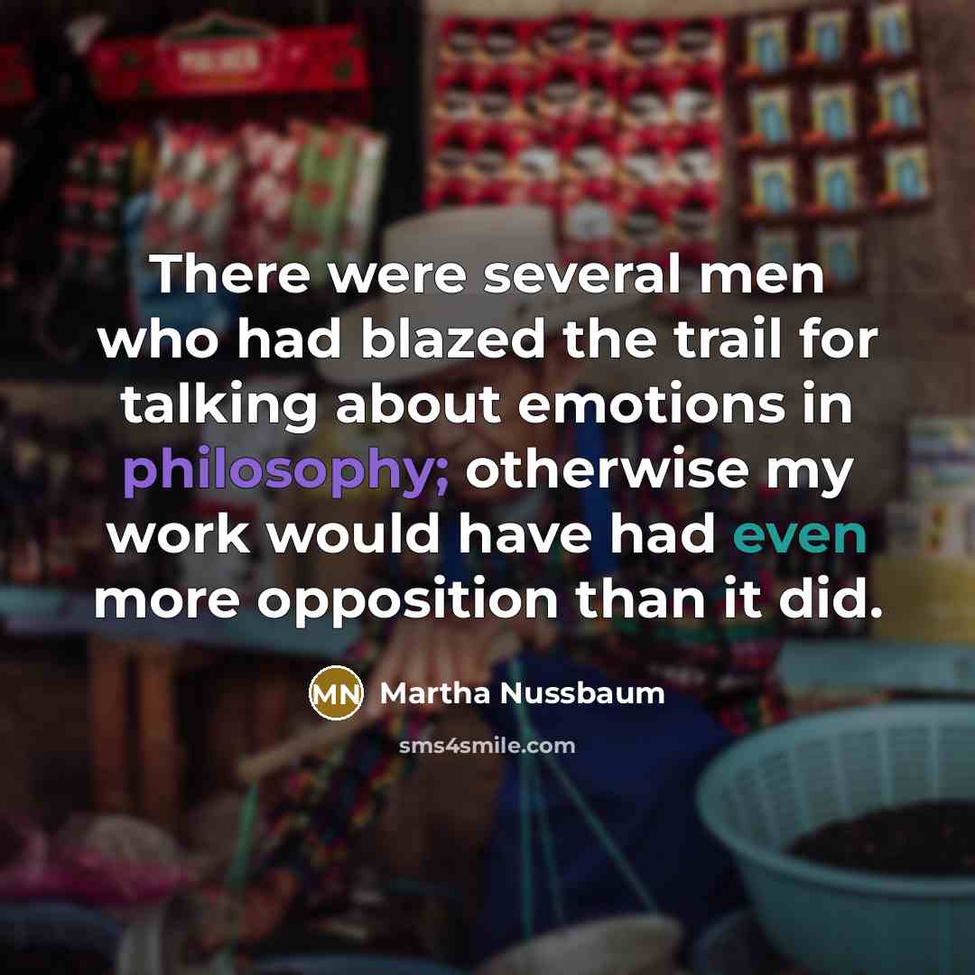 “There were several men who had blazed the trail for talking about emotions in philosophy; otherwise my work would have had even more opposition than it did.” quote by Martha Nussbaum