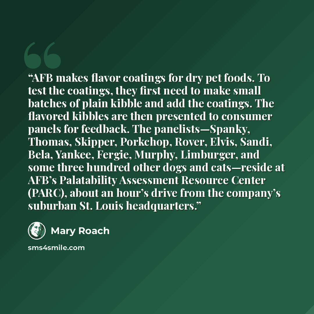“AFB makes flavor coatings for dry pet foods. To test the coatings, they first need to make small batches of plain kibble and add the coatings. The flavored kibbles are then presented to consumer panels for feedback. The panelists—Spanky, Thomas, Skipper, Porkchop, Rover, Elvis, Sandi, Bela…” quote by Mary Roach