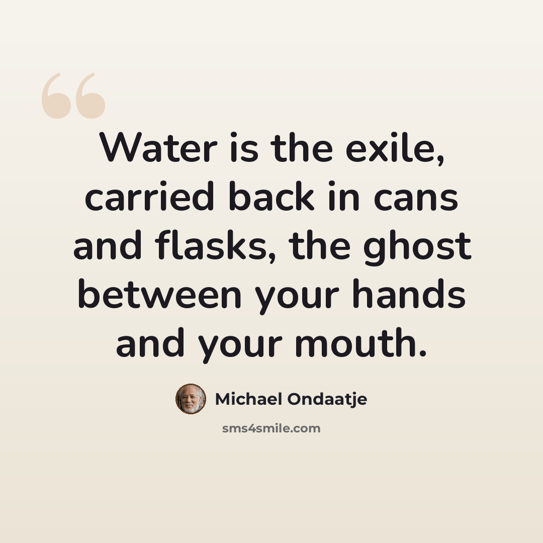 “Water is the exile, carried back in cans and flasks, the ghost between your hands and your mouth.” quote by Michael Ondaatje