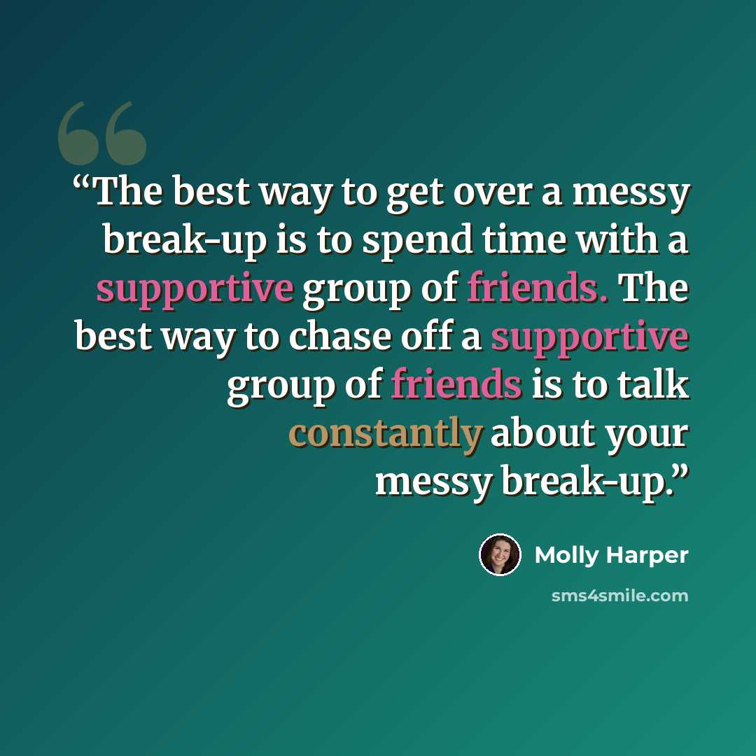“The best way to get over a messy break-up is to spend time with a supportive group of friends. The best way to chase off a supportive group of friends is to talk constantly about your messy break-up.” quote by Molly Harper