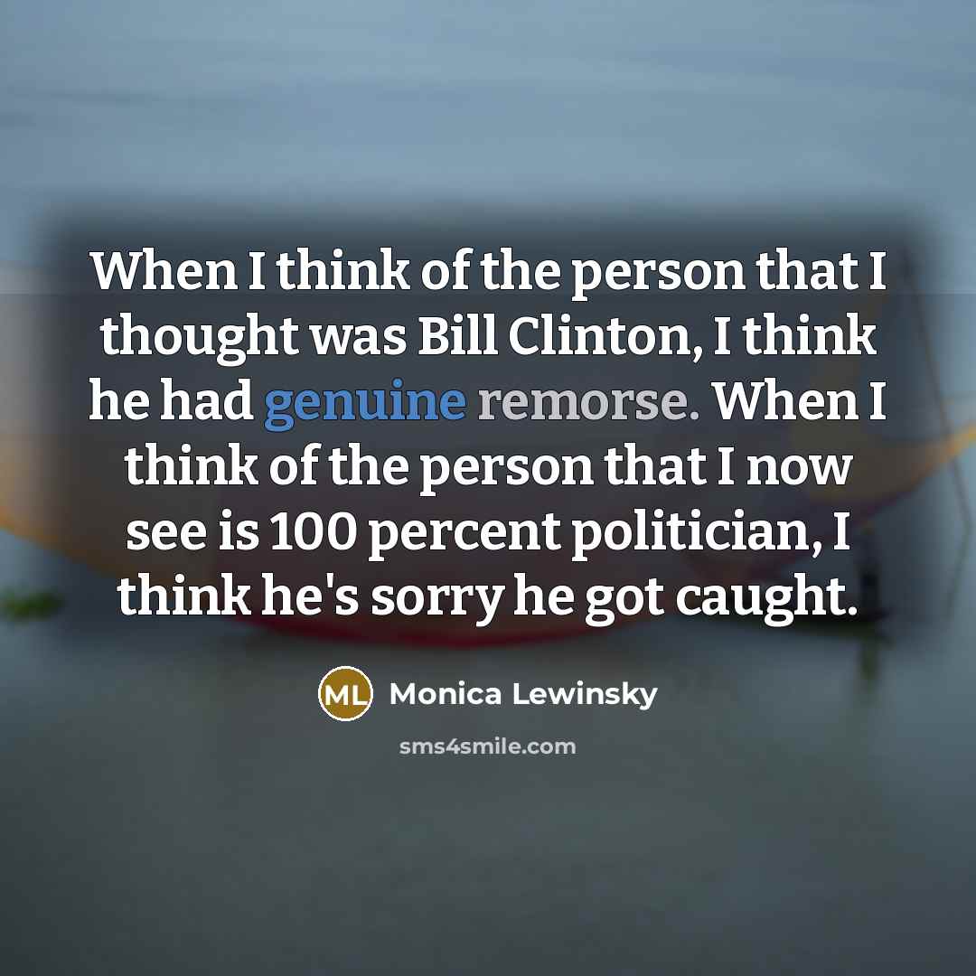 “When I think of the person that I thought was Bill Clinton, I think he had genuine remorse. When I think of the person that I now see is 100 percent politician, I think he's sorry he got caught.” quote by Monica Lewinsky
