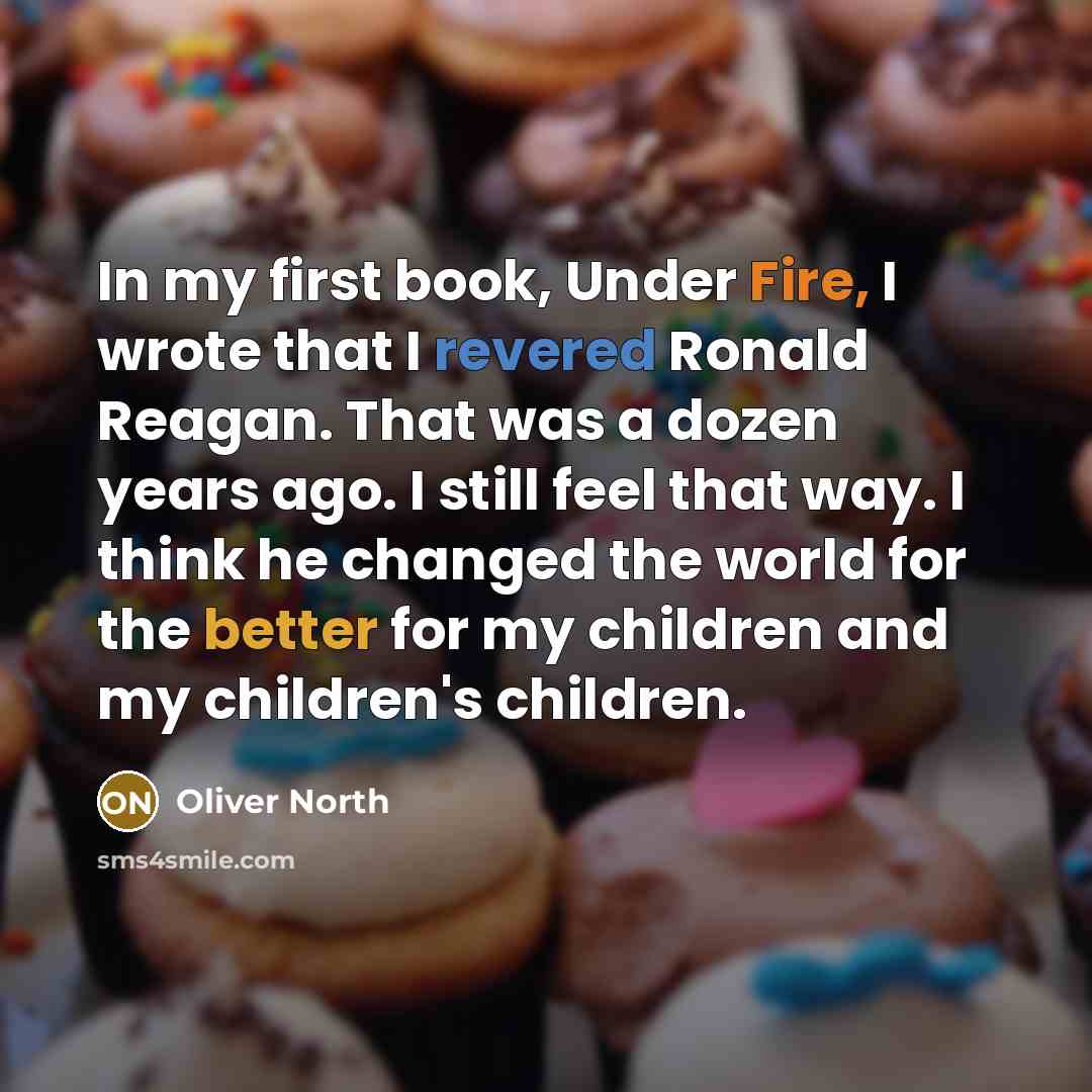 “In my first book, Under Fire, I wrote that I revered Ronald Reagan. That was a dozen years ago. I still feel that way. I think he changed the world for the better for my children and my children's children.” quote by Oliver North