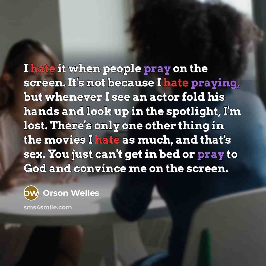 “I hate it when people pray on the screen. It's not because I hate praying, but whenever I see an actor fold his hands and look up in the spotlight, I'm lost. There's only one other thing in the movies I hate as much, and that's sex. You just can't get in bed or pray to God and convince me on the…” quote by Orson Welles