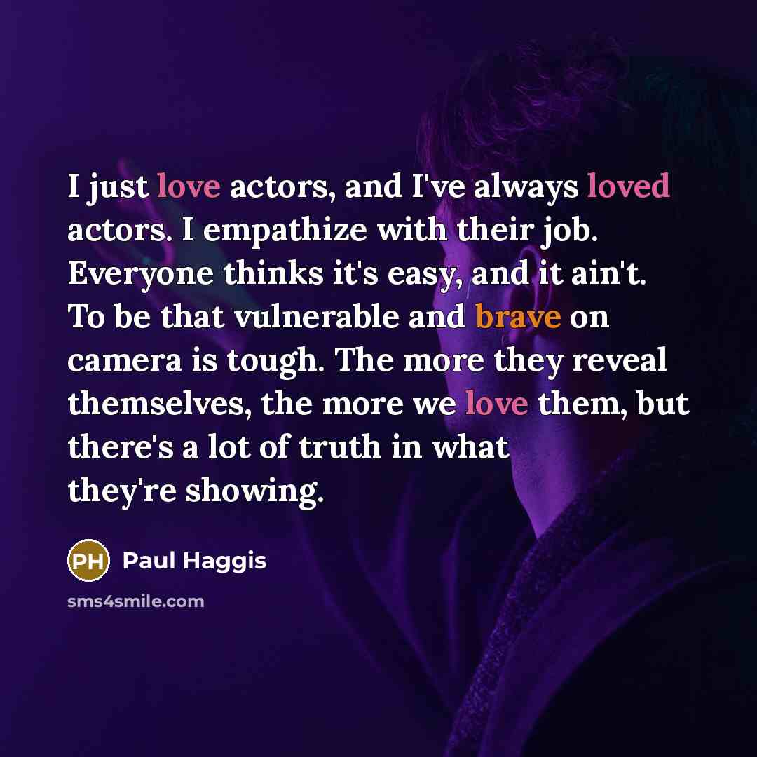 “I just love actors, and I've always loved actors. I empathize with their job. Everyone thinks it's easy, and it ain't. To be that vulnerable and brave on camera is tough. The more they reveal themselves, the more we love them, but there's a lot of truth in what they're showing.” quote by Paul Haggis