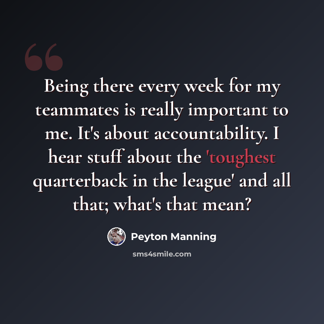 “Being there every week for my teammates is really important to me. It's about accountability. I hear stuff about the 'toughest quarterback in the league' and all that; what's that mean?” quote by Peyton Manning