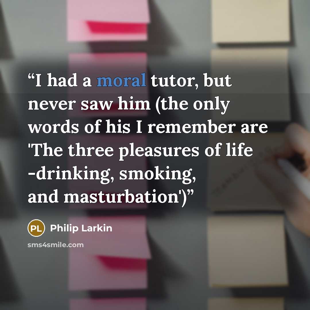 “I had a moral tutor, but never saw him (the only words of his I remember are 'The three pleasures of life -drinking, smoking, and masturbation')” quote by Philip Larkin
