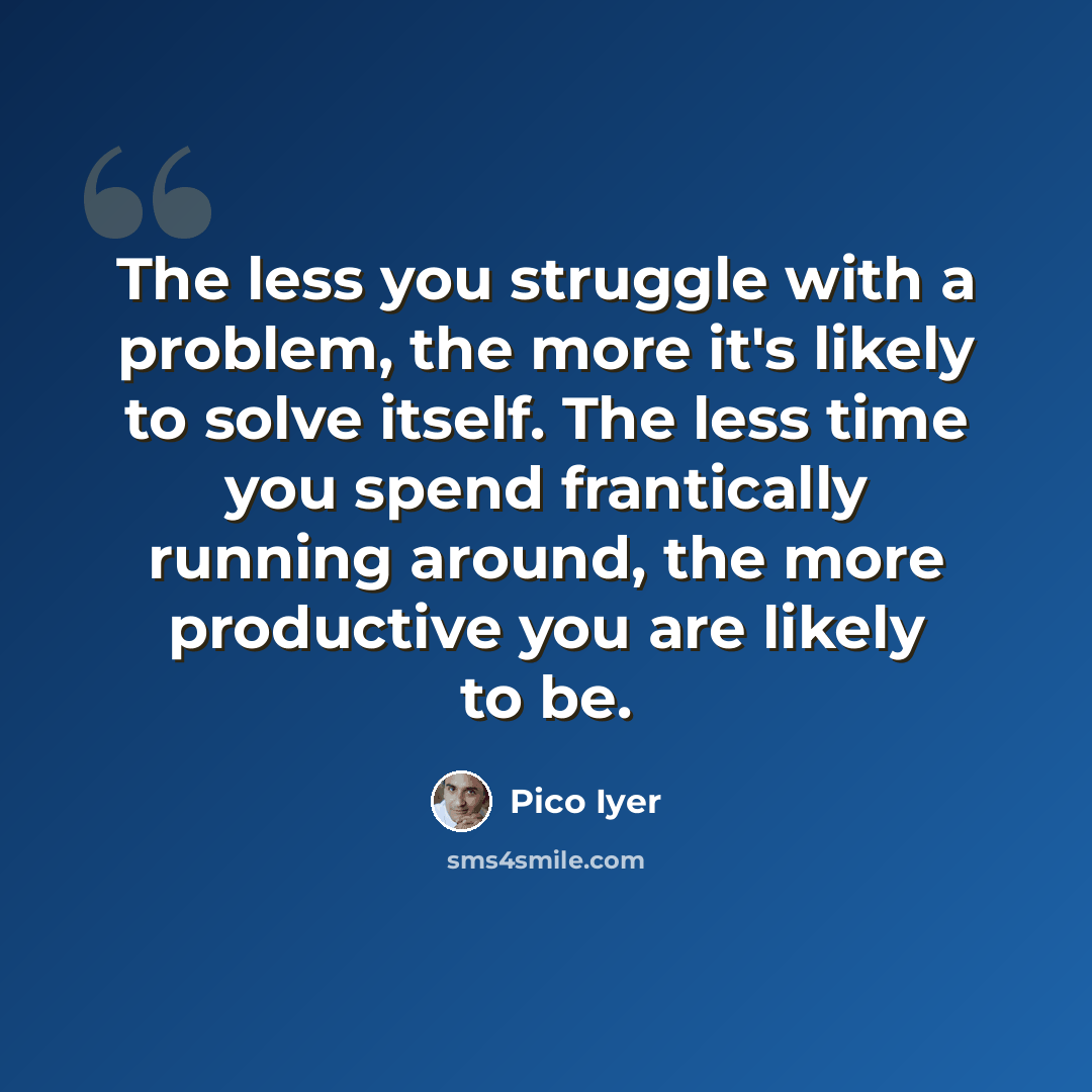 “The less you struggle with a problem, the more it's likely to solve itself. The less time you spend frantically running around, the more productive you are likely to be.” quote by Pico Iyer