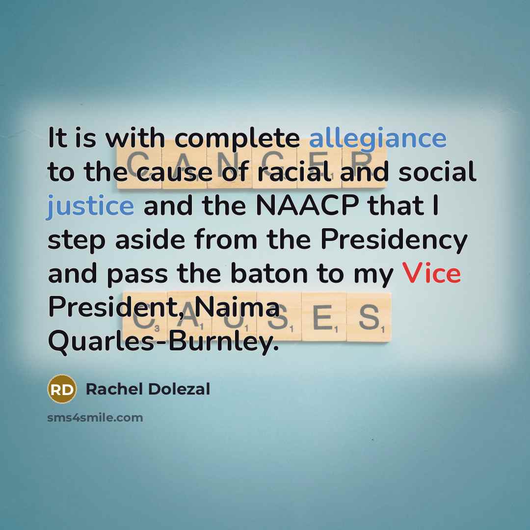 “It is with complete allegiance to the cause of racial and social justice and the NAACP that I step aside from the Presidency and pass the baton to my Vice President, Naima Quarles-Burnley.” quote by Rachel Dolezal