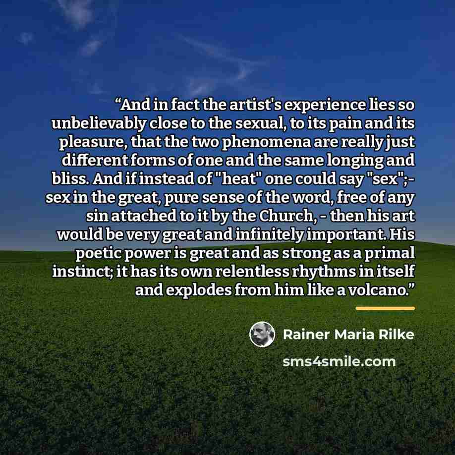 “And in fact the artist's experience lies so unbelievably close to the sexual, to its pain and its pleasure, that the two phenomena are really just different forms of one and the same longing and bliss. And if instead of "heat" one could say "sex";- sex in the great, pure sense of the word, free of…” quote by Rainer Maria Rilke