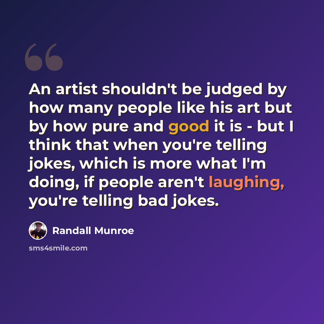 “An artist shouldn't be judged by how many people like his art but by how pure and good it is - but I think that when you're telling jokes, which is more what I'm doing, if people aren't laughing, you're telling bad jokes.” quote by Randall Munroe