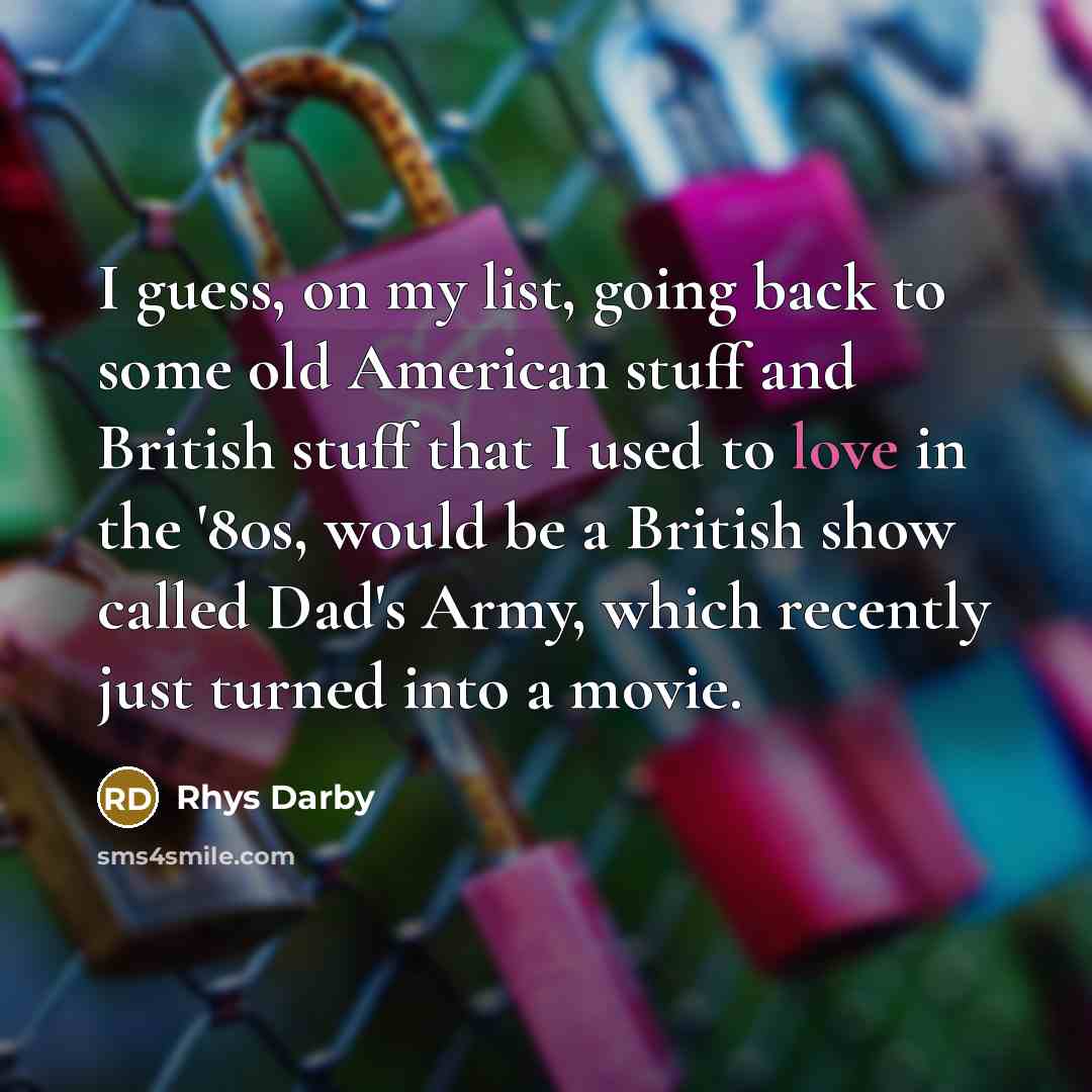 “I guess, on my list, going back to some old American stuff and British stuff that I used to love in the '80s, would be a British show called Dad's Army, which recently just turned into a movie.” quote by Rhys Darby