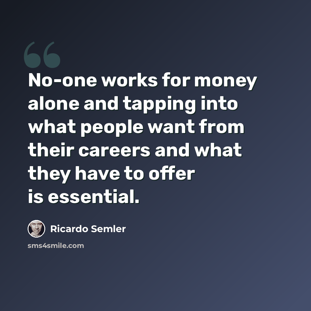“No-one works for money alone and tapping into what people want from their careers and what they have to offer is essential.” quote by Ricardo Semler