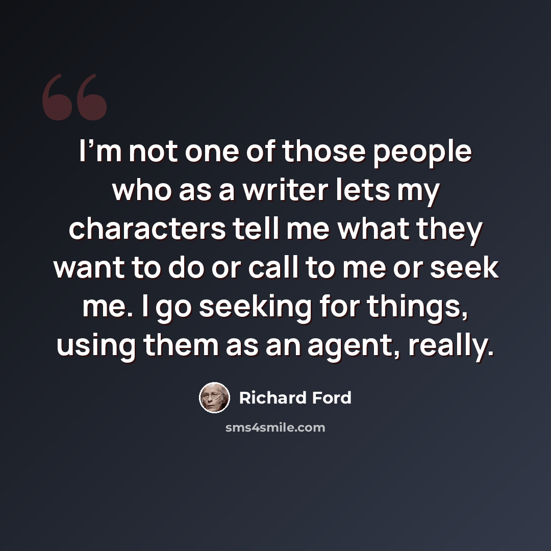 “I'm not one of those people who as a writer lets my characters tell me what they want to do or call to me or seek me. I go seeking for things, using them as an agent, really.” quote by Richard Ford