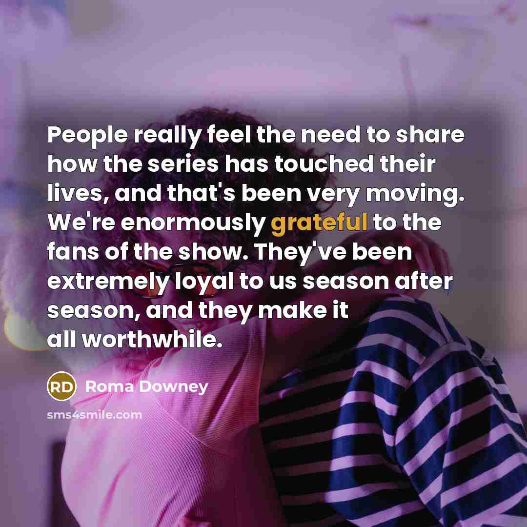 “People really feel the need to share how the series has touched their lives, and that's been very moving. We're enormously grateful to the fans of the show. They've been extremely loyal to us season after season, and they make it all worthwhile.” quote by Roma Downey