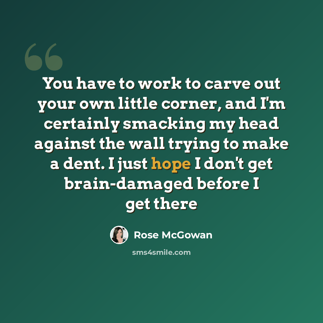 “You have to work to carve out your own little corner, and I'm certainly smacking my head against the wall trying to make a dent. I just hope I don't get brain-damaged before I get there” quote by Rose McGowan