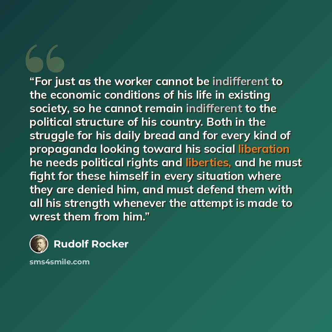 “For just as the worker cannot be indifferent to the economic conditions of his life in existing society, so he cannot remain indifferent to the political structure of his country. Both in the struggle for his daily bread and for every kind of propaganda looking toward his social liberation he…” quote by Rudolf Rocker