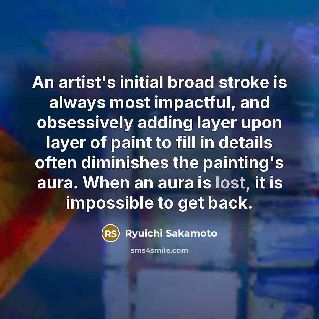 “An artist's initial broad stroke is always most impactful, and obsessively adding layer upon layer of paint to fill in details often diminishes the painting's aura. When an aura is lost, it is impossible to get back.” quote by Ryuichi Sakamoto