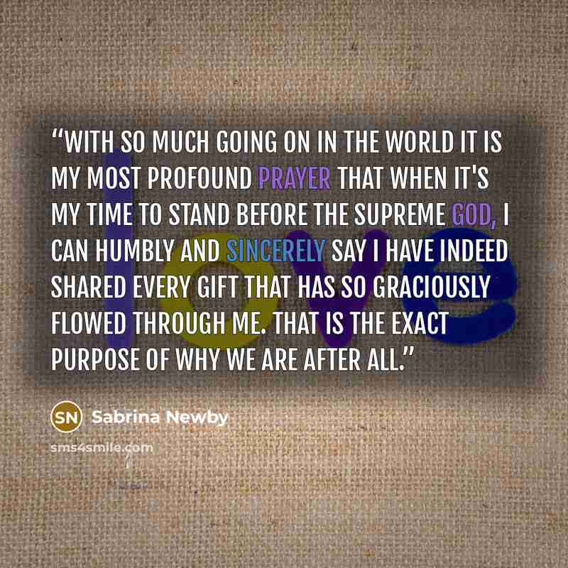 “With so much going on in the world it is my most profound prayer that when it's my time to stand before the Supreme GOD, I can humbly and sincerely say I have indeed shared every gift that has so graciously flowed through me. That is the exact Purpose of why we are after all.” quote by Sabrina Newby