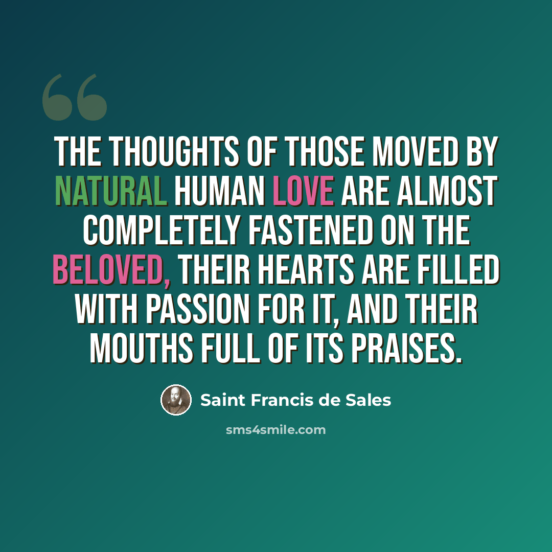 “The thoughts of those moved by natural human love are almost completely fastened on the beloved, their hearts are filled with passion for it, and their mouths full of its praises.” quote by Saint Francis de Sales