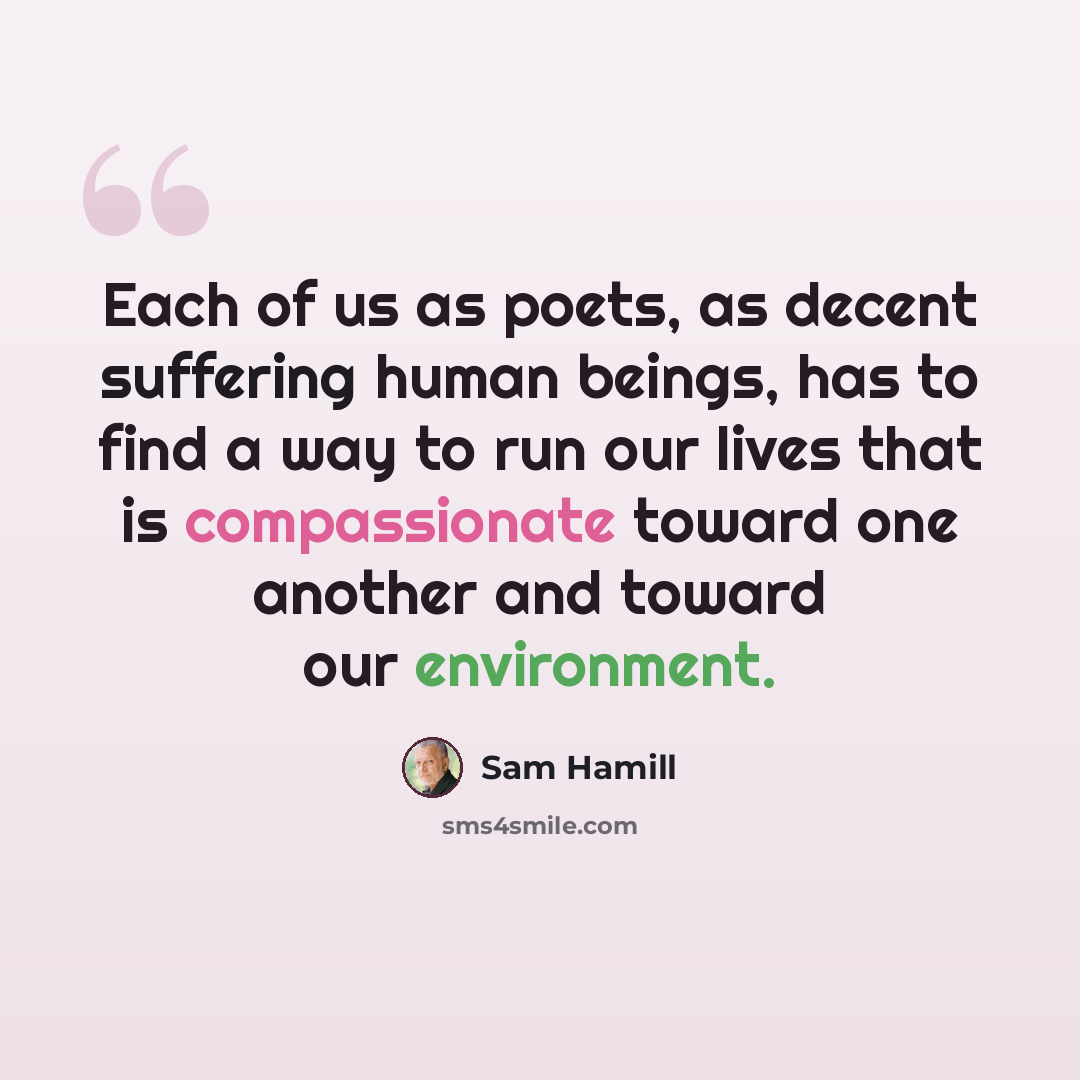 “Each of us as poets, as decent suffering human beings, has to find a way to run our lives that is compassionate toward one another and toward our environment.” quote by Sam Hamill