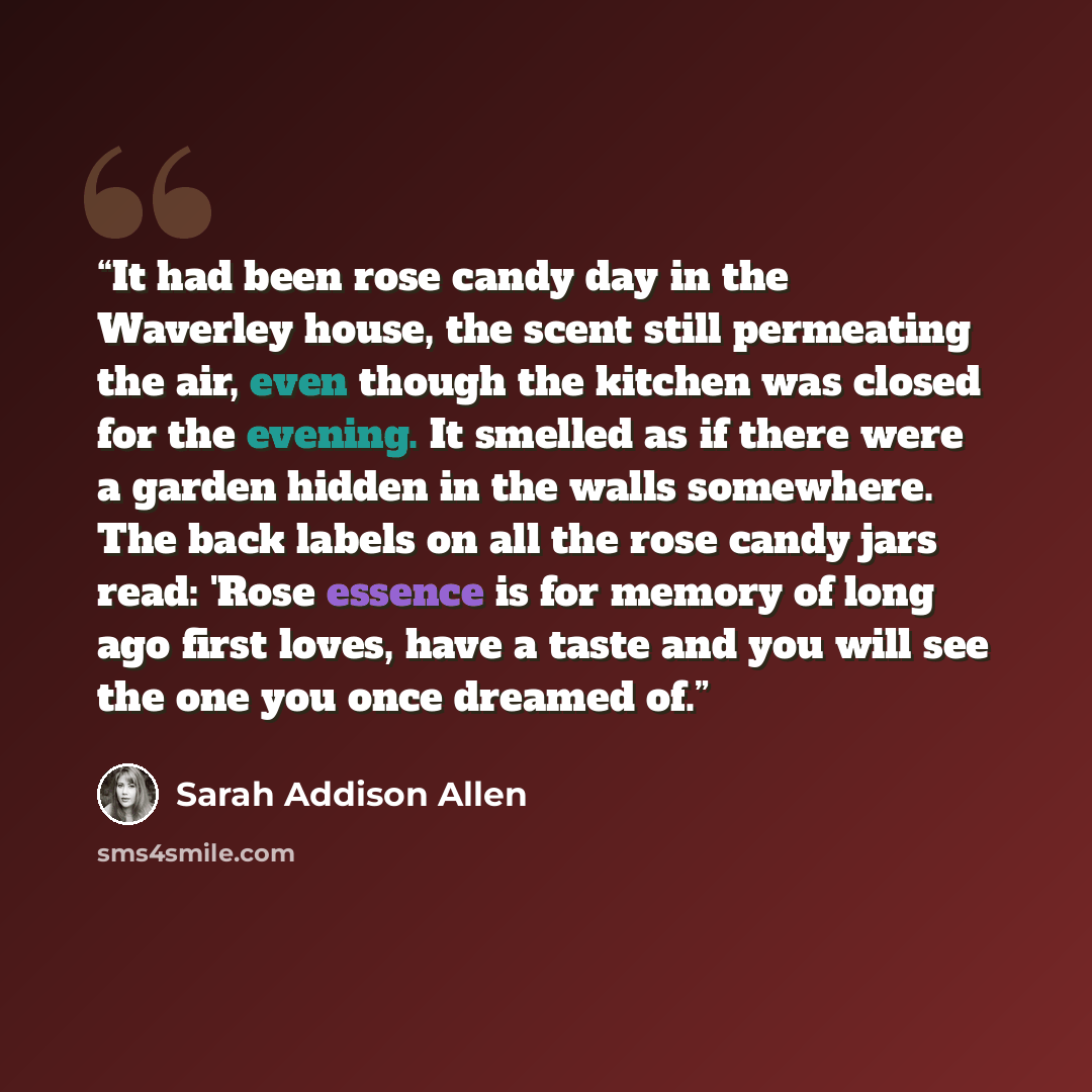 “It had been rose candy day in the Waverley house, the scent still permeating the air, even though the kitchen was closed for the evening. It smelled as if there were a garden hidden in the walls somewhere. The back labels on all the rose candy jars read: 'Rose essence is for memory of long ago…” quote by Sarah Addison Allen