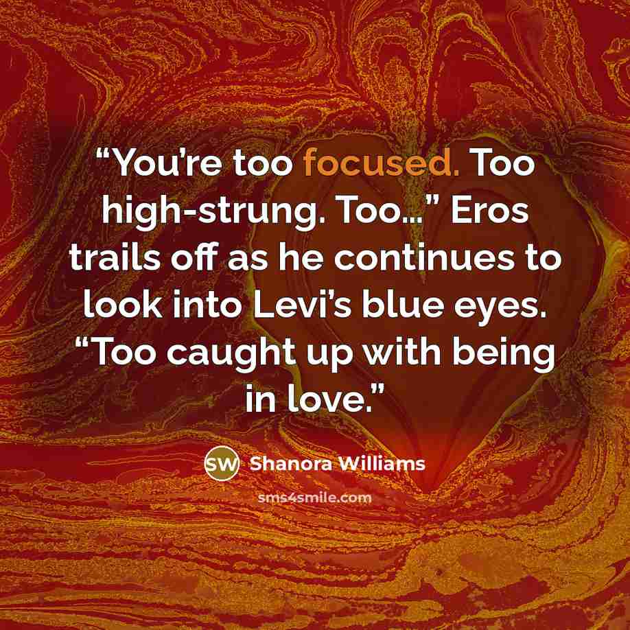 “You’re too focused. Too high-strung. Too…” Eros trails off as he continues to look into Levi’s blue eyes. “Too caught up with being in love.” quote by Shanora Williams