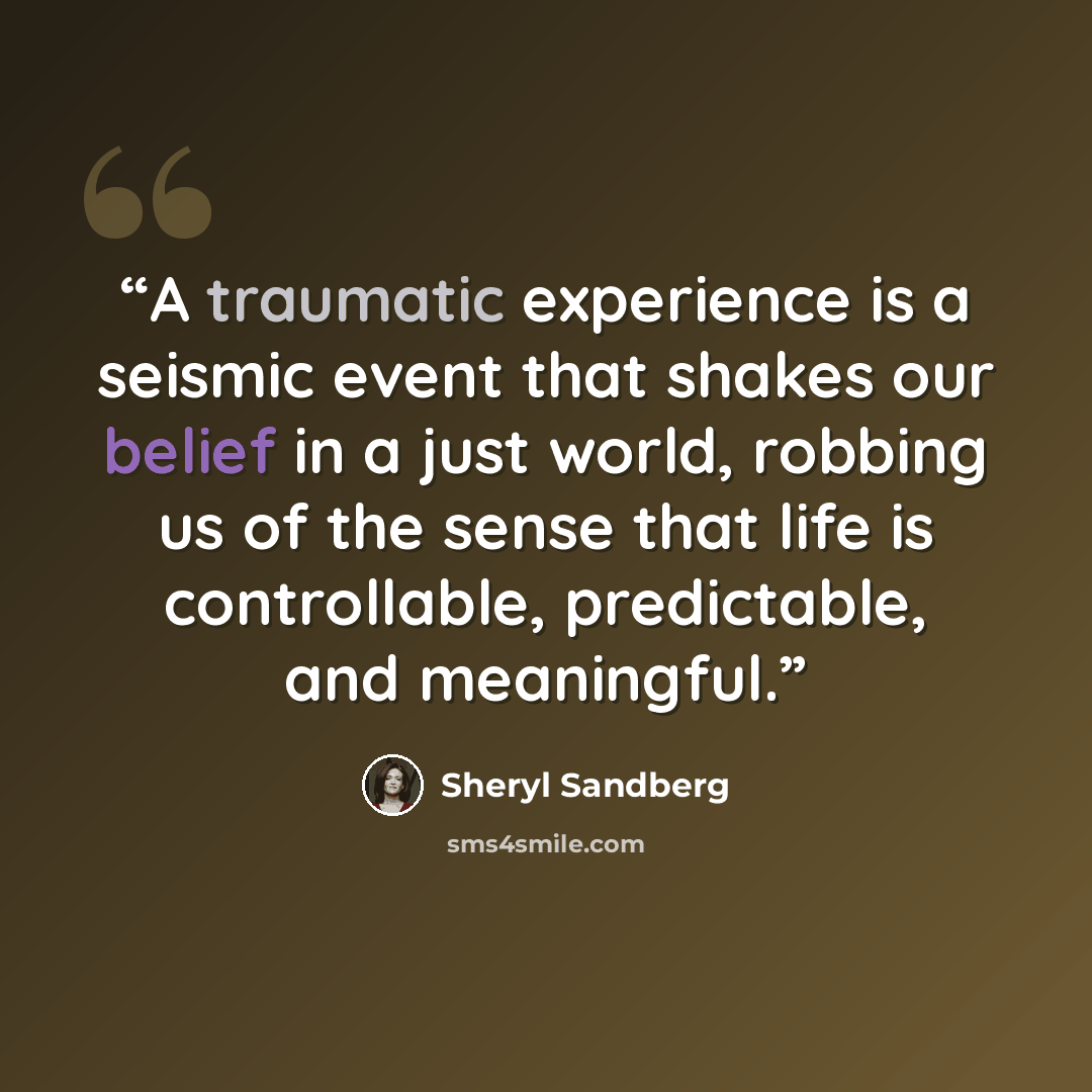 “A traumatic experience is a seismic event that shakes our belief in a just world, robbing us of the sense that life is controllable, predictable, and meaningful.” quote by Sheryl Sandberg